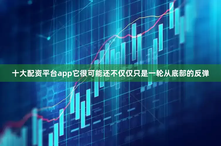 十大配资平台app它很可能还不仅仅只是一轮从底部的反弹