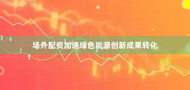 场外配资加速绿色能源创新成果转化