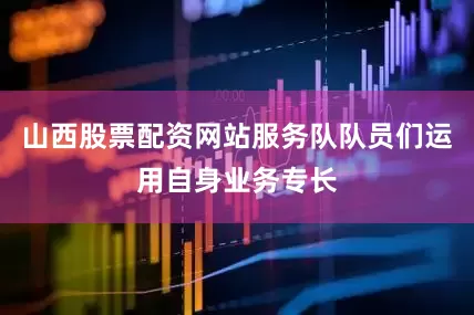 山西股票配资网站服务队队员们运用自身业务专长