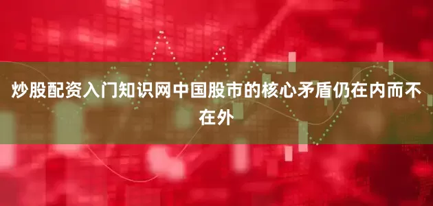 炒股配资入门知识网中国股市的核心矛盾仍在内而不在外