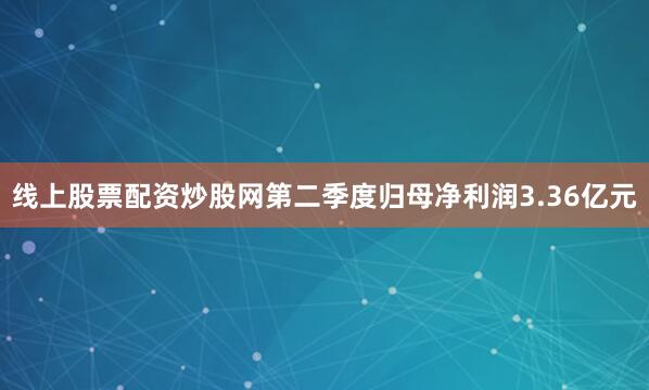 线上股票配资炒股网第二季度归母净利润3.36亿元